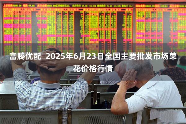 富腾优配  2025年6月23日全国主要批发市场菜花价格行情