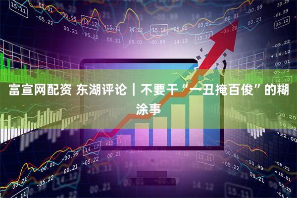 富宣网配资 东湖评论｜不要干“一丑掩百俊”的糊涂事