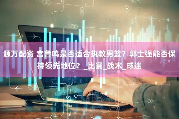 源万配资 宫鲁鸣是否适合执教男篮？郭士强能否保持领先地位？_比赛_战术_球迷