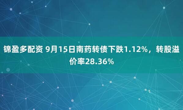 锦盈多配资 9月15日南药转债下跌1.12%，转股溢价率28.36%