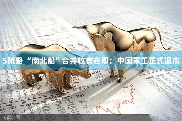 5策略 “南北船”合并收官在即：中国重工正式退市