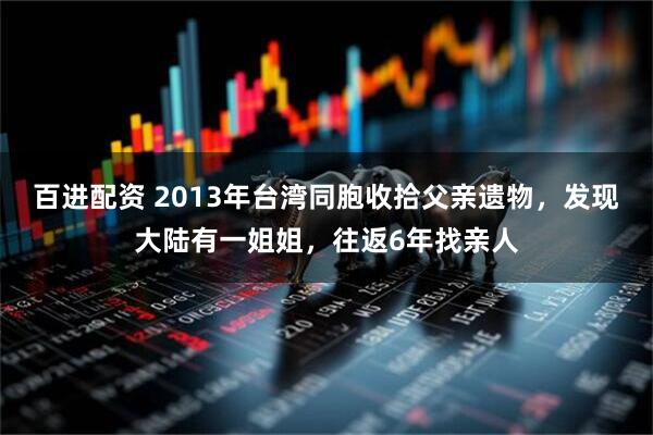 百进配资 2013年台湾同胞收拾父亲遗物，发现大陆有一姐姐，往返6年找亲人