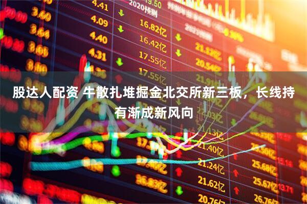 股达人配资 牛散扎堆掘金北交所新三板，长线持有渐成新风向