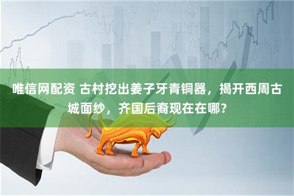 唯信网配资 古村挖出姜子牙青铜器，揭开西周古城面纱，齐国后裔现在在哪？